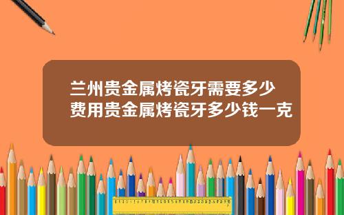 兰州贵金属烤瓷牙需要多少费用贵金属烤瓷牙多少钱一克