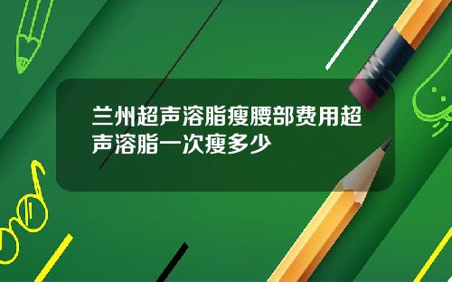 兰州超声溶脂瘦腰部费用超声溶脂一次瘦多少