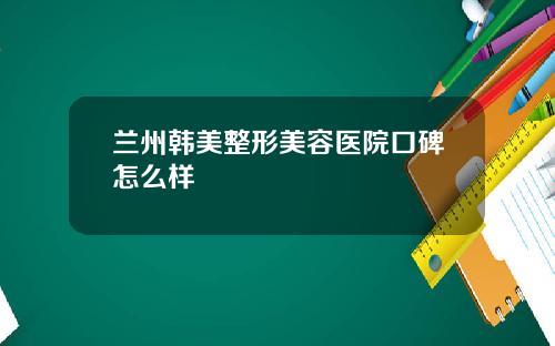 兰州韩美整形美容医院口碑怎么样