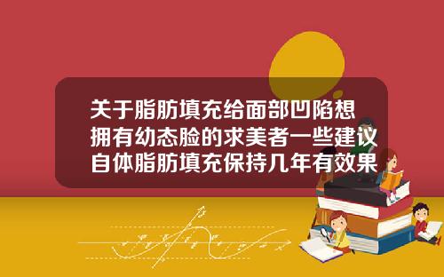 关于脂肪填充给面部凹陷想拥有幼态脸的求美者一些建议自体脂肪填充保持几年有效果