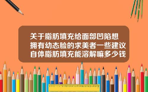 关于脂肪填充给面部凹陷想拥有幼态脸的求美者一些建议自体脂肪填充能溶解嘛多少钱
