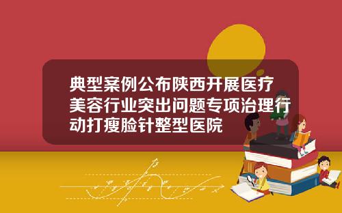 典型案例公布陕西开展医疗美容行业突出问题专项治理行动打瘦脸针整型医院