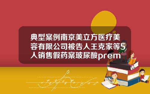典型案例南京美立方医疗美容有限公司被告人王克家等5人销售假药案玻尿酸premium是什么牌子