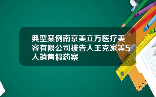 典型案例南京美立方医疗美容有限公司被告人王克家等5人销售假药案