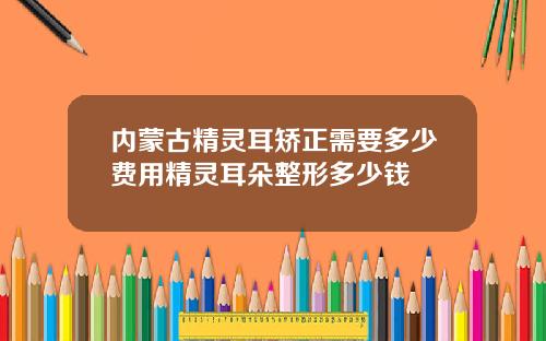 内蒙古精灵耳矫正需要多少费用精灵耳朵整形多少钱