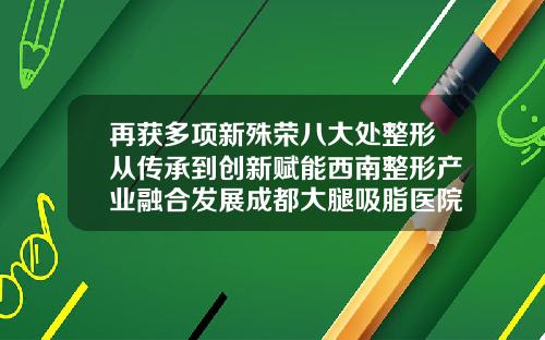 再获多项新殊荣八大处整形从传承到创新赋能西南整形产业融合发展成都大腿吸脂医院排名第一