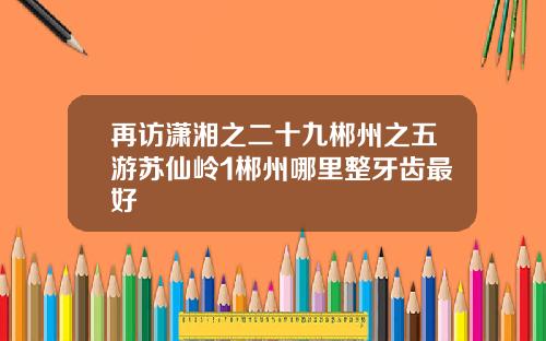 再访潇湘之二十九郴州之五游苏仙岭1郴州哪里整牙齿最好