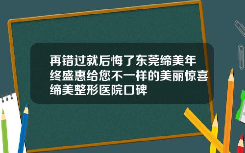 再错过就后悔了东莞缔美年终盛惠给您不一样的美丽惊喜缔美整形医院口碑