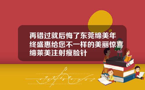 再错过就后悔了东莞缔美年终盛惠给您不一样的美丽惊喜缔莱美注射瘦脸针