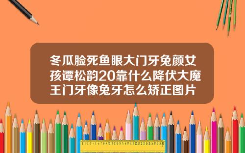 冬瓜脸死鱼眼大门牙兔颜女孩谭松韵20靠什么降伏大魔王门牙像兔牙怎么矫正图片