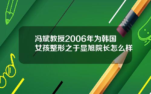冯斌教授2006年为韩国女孩整形之于显旭院长怎么样