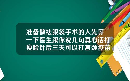 准备做祛眼袋手术的人先等一下医生跟你说几句真心话打瘦脸针后三天可以打宫颈疫苗吗