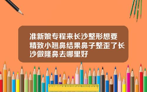 准新娘专程来长沙整形想要精致小翘鼻结果鼻子整歪了长沙做隆鼻去哪里好