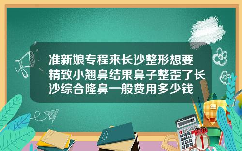 准新娘专程来长沙整形想要精致小翘鼻结果鼻子整歪了长沙综合隆鼻一般费用多少钱