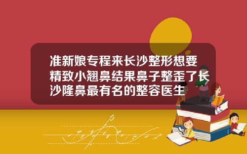 准新娘专程来长沙整形想要精致小翘鼻结果鼻子整歪了长沙隆鼻最有名的整容医生