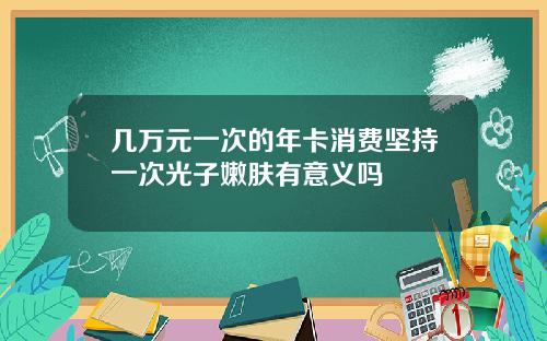 几万元一次的年卡消费坚持一次光子嫩肤有意义吗
