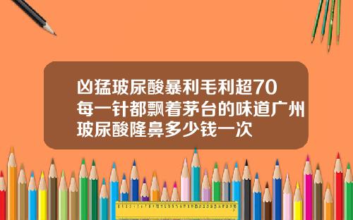 凶猛玻尿酸暴利毛利超70每一针都飘着茅台的味道广州玻尿酸隆鼻多少钱一次