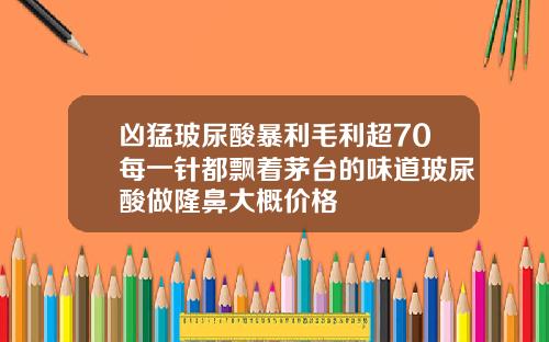 凶猛玻尿酸暴利毛利超70每一针都飘着茅台的味道玻尿酸做隆鼻大概价格