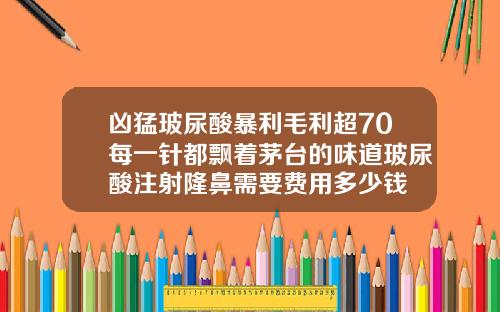 凶猛玻尿酸暴利毛利超70每一针都飘着茅台的味道玻尿酸注射隆鼻需要费用多少钱