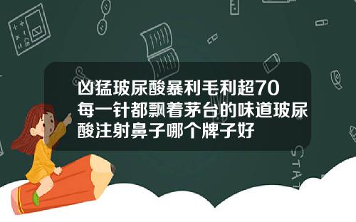 凶猛玻尿酸暴利毛利超70每一针都飘着茅台的味道玻尿酸注射鼻子哪个牌子好
