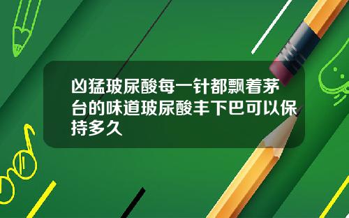 凶猛玻尿酸每一针都飘着茅台的味道玻尿酸丰下巴可以保持多久