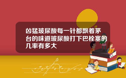 凶猛玻尿酸每一针都飘着茅台的味道玻尿酸打下巴栓塞的几率有多大