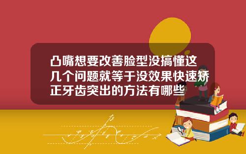 凸嘴想要改善脸型没搞懂这几个问题就等于没效果快速矫正牙齿突出的方法有哪些