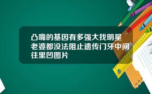 凸嘴的基因有多强大找明星老婆都没法阻止遗传门牙中间往里凹图片