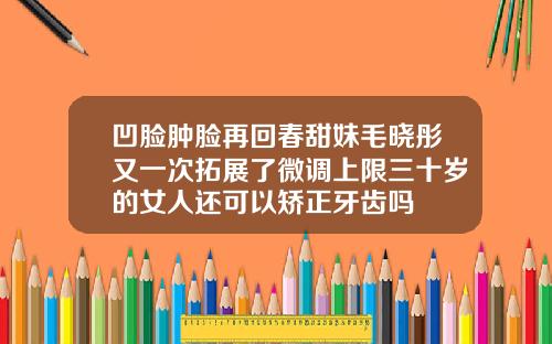 凹脸肿脸再回春甜妹毛晓彤又一次拓展了微调上限三十岁的女人还可以矫正牙齿吗
