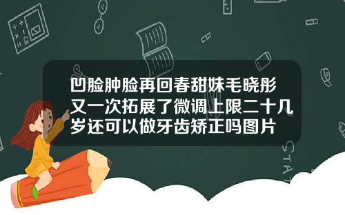 凹脸肿脸再回春甜妹毛晓彤又一次拓展了微调上限二十几岁还可以做牙齿矫正吗图片
