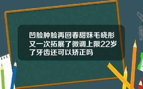 凹脸肿脸再回春甜妹毛晓彤又一次拓展了微调上限22岁了牙齿还可以矫正吗