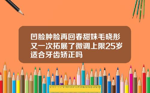 凹脸肿脸再回春甜妹毛晓彤又一次拓展了微调上限25岁适合牙齿矫正吗