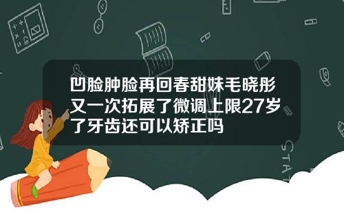 凹脸肿脸再回春甜妹毛晓彤又一次拓展了微调上限27岁了牙齿还可以矫正吗