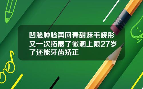 凹脸肿脸再回春甜妹毛晓彤又一次拓展了微调上限27岁了还能牙齿矫正