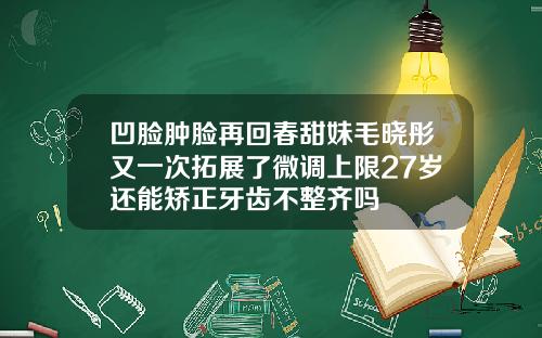 凹脸肿脸再回春甜妹毛晓彤又一次拓展了微调上限27岁还能矫正牙齿不整齐吗