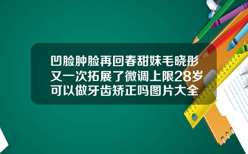 凹脸肿脸再回春甜妹毛晓彤又一次拓展了微调上限28岁可以做牙齿矫正吗图片大全
