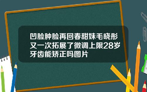 凹脸肿脸再回春甜妹毛晓彤又一次拓展了微调上限28岁牙齿能矫正吗图片