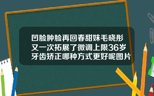 凹脸肿脸再回春甜妹毛晓彤又一次拓展了微调上限36岁牙齿矫正哪种方式更好呢图片