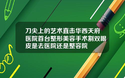 刀尖上的艺术直击华西天府医院首台整形美容手术割双眼皮是去医院还是整容院