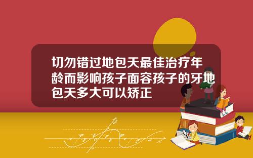 切勿错过地包天最佳治疗年龄而影响孩子面容孩子的牙地包天多大可以矫正