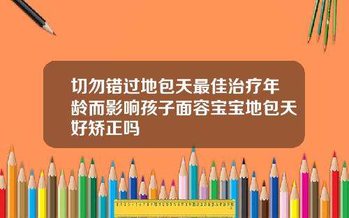 切勿错过地包天最佳治疗年龄而影响孩子面容宝宝地包天好矫正吗