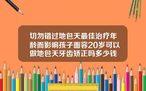 切勿错过地包天最佳治疗年龄而影响孩子面容20岁可以做地包天牙齿矫正吗多少钱