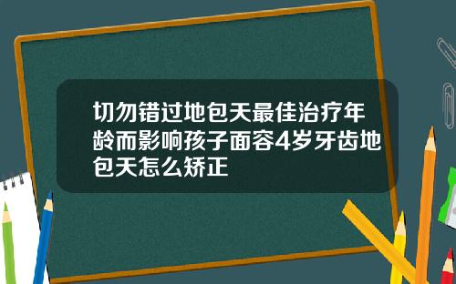 切勿错过地包天最佳治疗年龄而影响孩子面容4岁牙齿地包天怎么矫正