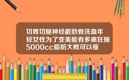 切胃切腿神经截肋骨洗血年轻女性为了变美能有多疯狂抽5000cc脂肪大概可以瘦多少维度