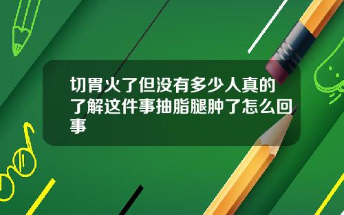 切胃火了但没有多少人真的了解这件事抽脂腿肿了怎么回事
