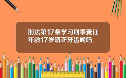 刑法第17条学习刑事责任年龄17岁矫正牙齿晚吗
