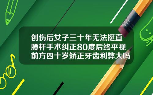创伤后女子三十年无法挺直腰杆手术纠正80度后终平视前方四十岁矫正牙齿利弊大吗
