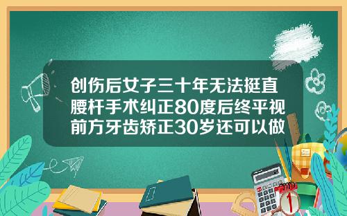 创伤后女子三十年无法挺直腰杆手术纠正80度后终平视前方牙齿矫正30岁还可以做吗