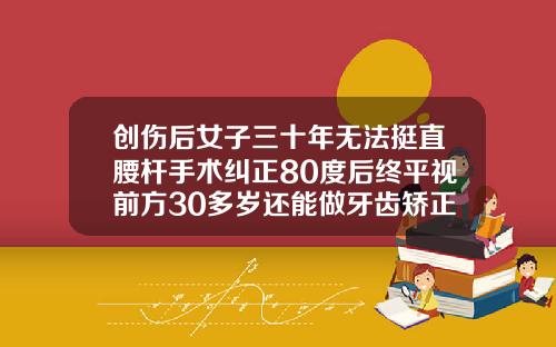 创伤后女子三十年无法挺直腰杆手术纠正80度后终平视前方30多岁还能做牙齿矫正