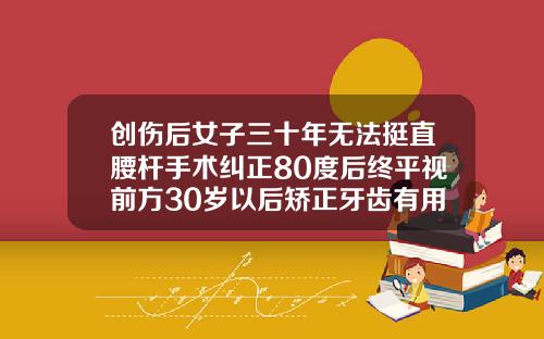 创伤后女子三十年无法挺直腰杆手术纠正80度后终平视前方30岁以后矫正牙齿有用吗